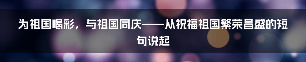 为祖国喝彩，与祖国同庆——从祝福祖国繁荣昌盛的短句说起