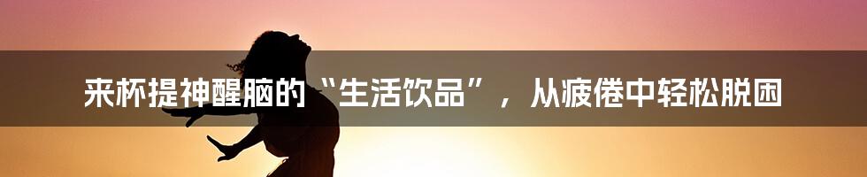 来杯提神醒脑的“生活饮品”，从疲倦中轻松脱困