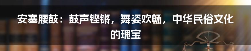 安塞腰鼓：鼓声铿锵，舞姿欢畅，中华民俗文化的瑰宝