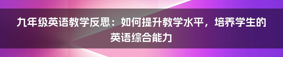 九年级英语教学反思：如何提升教学水平，培养学生的英语综合能力