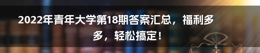 2022年青年大学第18期答案汇总，福利多多，轻松搞定！