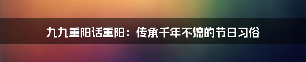 九九重阳话重阳：传承千年不熄的节日习俗