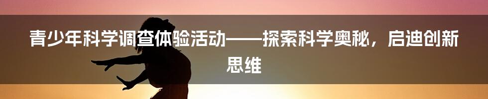 青少年科学调查体验活动——探索科学奥秘，启迪创新思维