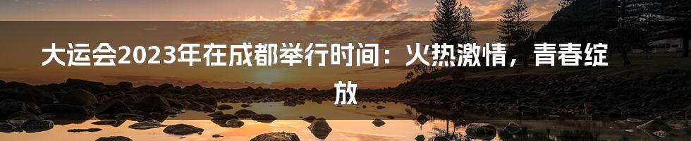 大运会2023年在成都举行时间：火热激情，青春绽放