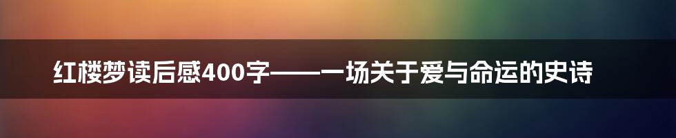 红楼梦读后感400字——一场关于爱与命运的史诗