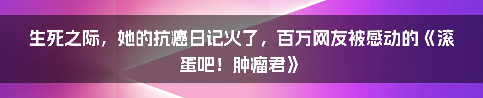 生死之际，她的抗癌日记火了，百万网友被感动的《滚蛋吧！肿瘤君》