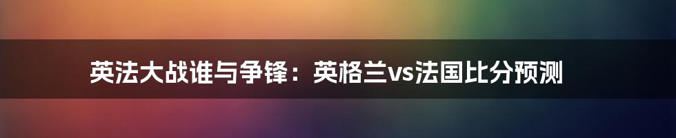 英法大战谁与争锋：英格兰vs法国比分预测