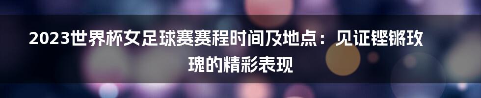 2023世界杯女足球赛赛程时间及地点：见证铿锵玫瑰的精彩表现