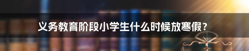 义务教育阶段小学生什么时候放寒假？