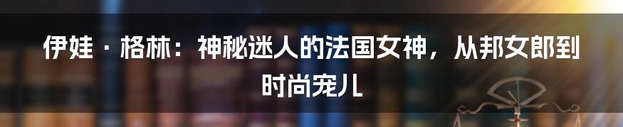 伊娃·格林：神秘迷人的法国女神，从邦女郎到时尚宠儿