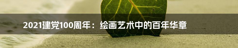 2021建党100周年：绘画艺术中的百年华章