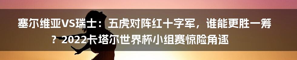 塞尔维亚VS瑞士：五虎对阵红十字军，谁能更胜一筹？2022卡塔尔世界杯小组赛惊险角逐