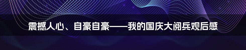 震撼人心、自豪自豪——我的国庆大阅兵观后感