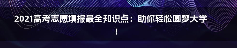 2021高考志愿填报最全知识点：助你轻松圆梦大学！