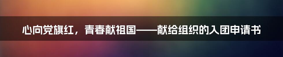 心向党旗红，青春献祖国——献给组织的入团申请书