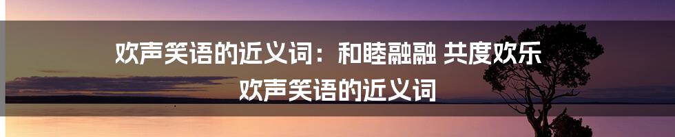 欢声笑语的近义词：和睦融融 共度欢乐 欢声笑语的近义词