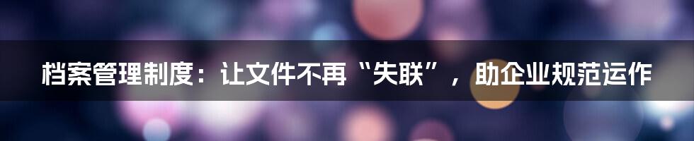 档案管理制度：让文件不再“失联”，助企业规范运作