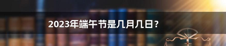 2023年端午节是几月几日？