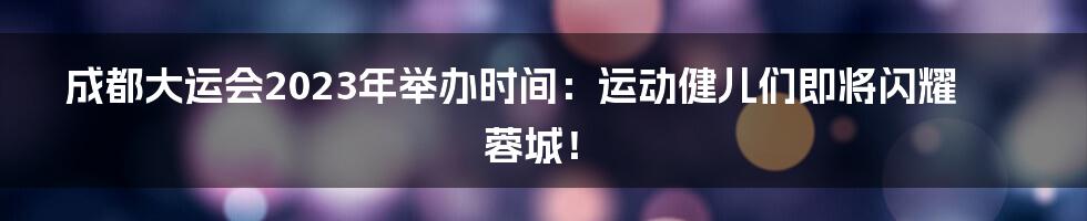 成都大运会2023年举办时间：运动健儿们即将闪耀蓉城！