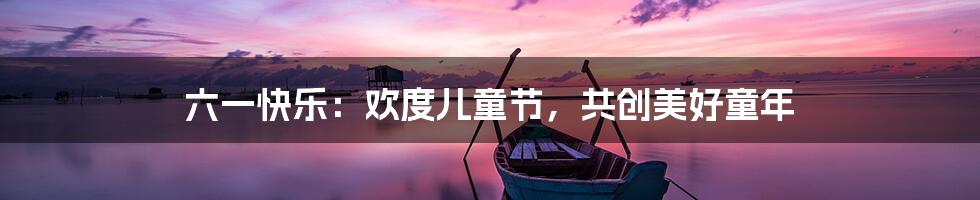 六一快乐：欢度儿童节，共创美好童年