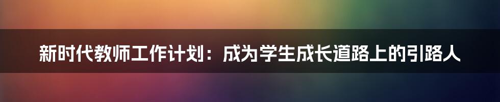 新时代教师工作计划：成为学生成长道路上的引路人