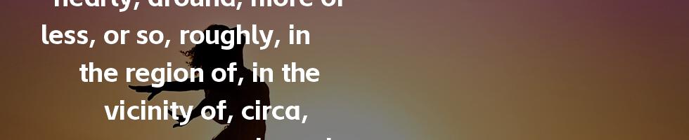 approximate, about, nearly, around, more or less, or so, roughly, in the region of, in the vicinity of, circa, approximately, thereabouts