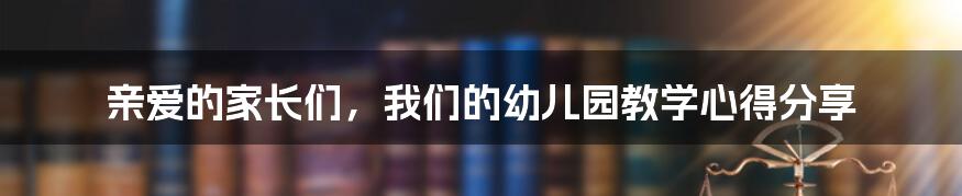 亲爱的家长们，我们的幼儿园教学心得分享