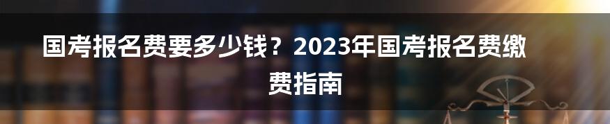 国考报名费要多少钱？2023年国考报名费缴费指南