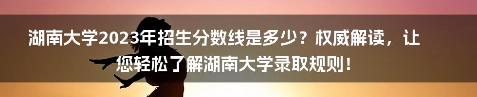 湖南大学2023年招生分数线是多少？权威解读，让您轻松了解湖南大学录取规则！