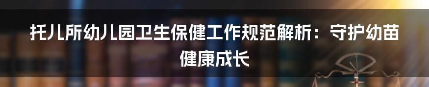 托儿所幼儿园卫生保健工作规范解析：守护幼苗健康成长