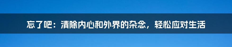 忘了吧：清除内心和外界的杂念，轻松应对生活