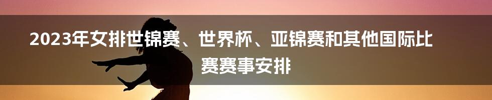 2023年女排世锦赛、世界杯、亚锦赛和其他国际比赛赛事安排