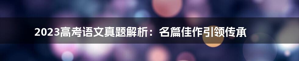 2023高考语文真题解析：名篇佳作引领传承