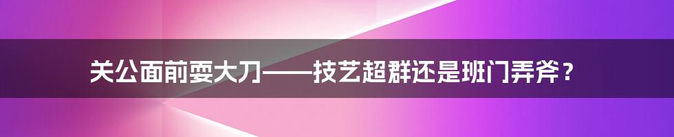 关公面前耍大刀——技艺超群还是班门弄斧？