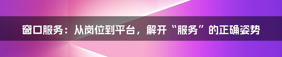 窗口服务：从岗位到平台，解开“服务”的正确姿势