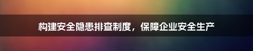 构建安全隐患排查制度，保障企业安全生产