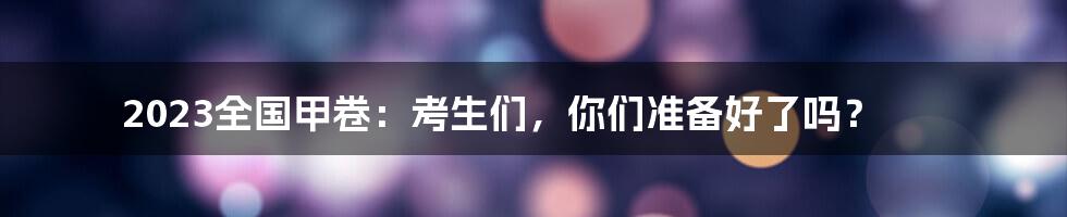 2023全国甲卷：考生们，你们准备好了吗？