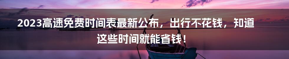 2023高速免费时间表最新公布，出行不花钱，知道这些时间就能省钱！