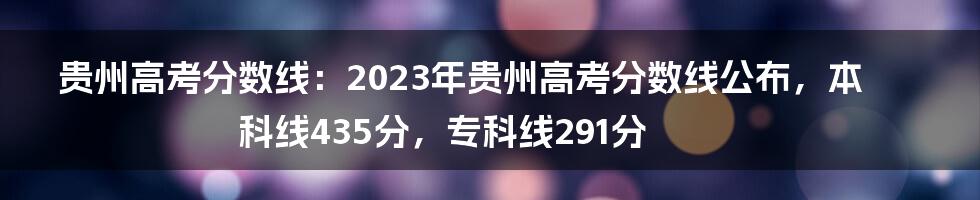 贵州高考分数线：2023年贵州高考分数线公布，本科线435分，专科线291分