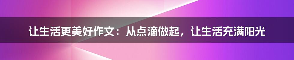 让生活更美好作文：从点滴做起，让生活充满阳光