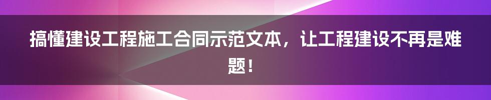 搞懂建设工程施工合同示范文本，让工程建设不再是难题！