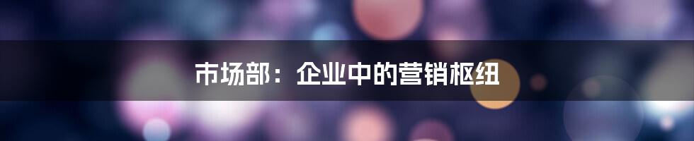 市场部：企业中的营销枢纽