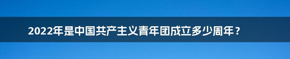 2022年是中国共产主义青年团成立多少周年？