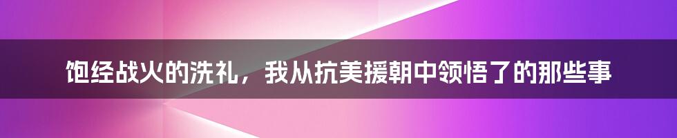 饱经战火的洗礼，我从抗美援朝中领悟了的那些事