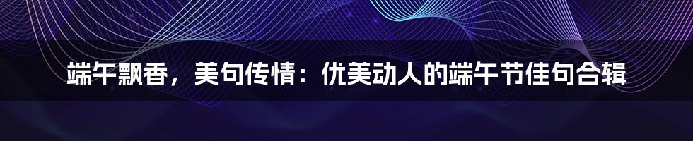 端午飘香，美句传情：优美动人的端午节佳句合辑