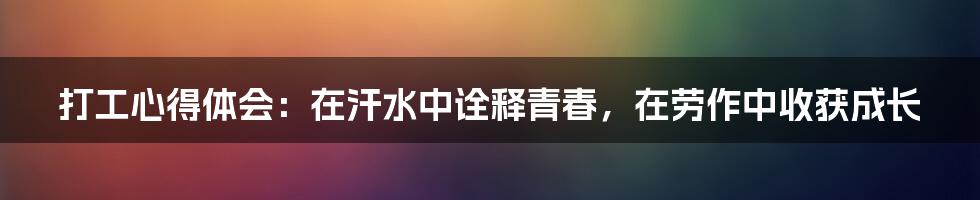 打工心得体会：在汗水中诠释青春，在劳作中收获成长