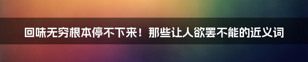 回味无穷根本停不下来！那些让人欲罢不能的近义词