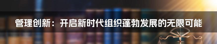 管理创新：开启新时代组织蓬勃发展的无限可能