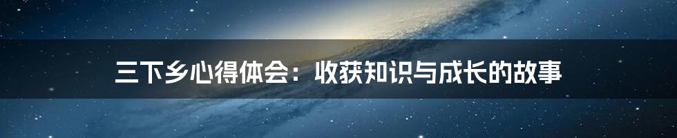 三下乡心得体会：收获知识与成长的故事