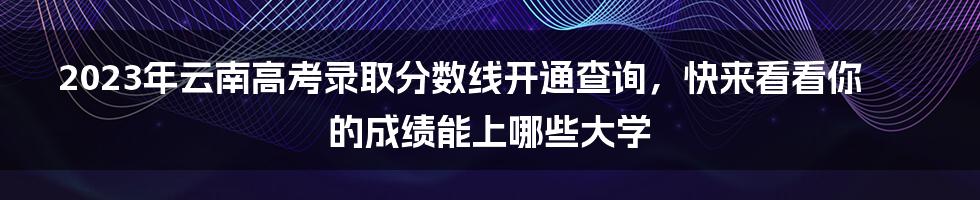 2023年云南高考录取分数线开通查询，快来看看你的成绩能上哪些大学